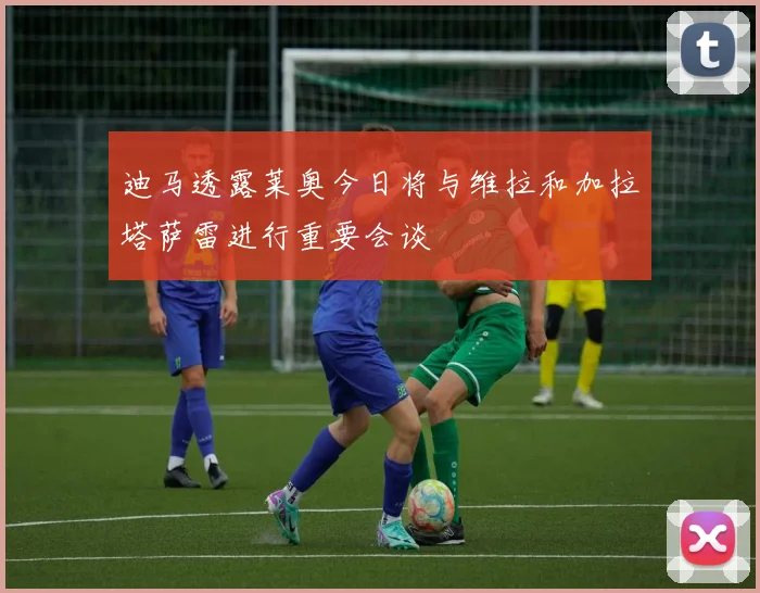 迪马透露莱奥今日将与维拉和加拉塔萨雷进行重要会谈